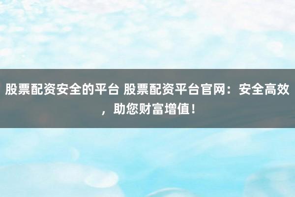 股票配资安全的平台 股票配资平台官网:安全高效,助您财富增值!