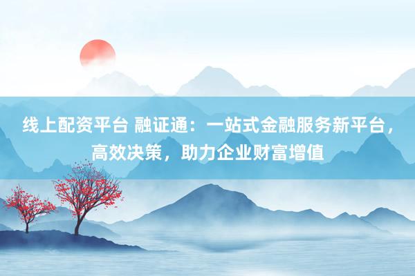 线上配资平台 融证通：一站式金融服务新平台，高效决策，助力企业财富增值