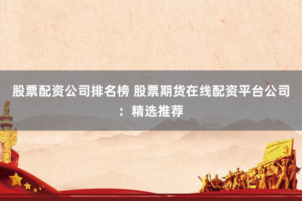 股票配资公司排名榜 股票期货在线配资平台公司：精选推荐