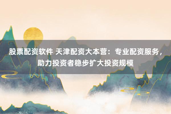 股票配资软件 天津配资大本营：专业配资服务，助力投资者稳步扩大投资规模