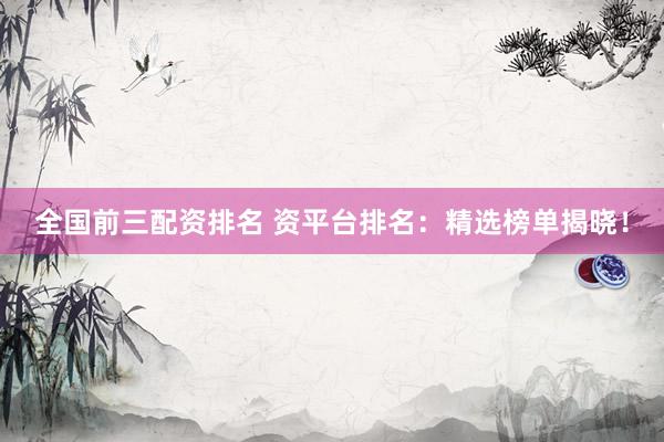 全国前三配资排名 资平台排名：精选榜单揭晓！