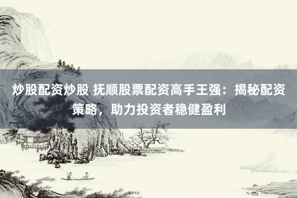 炒股配资炒股 抚顺股票配资高手王强：揭秘配资策略，助力投资者稳健盈利