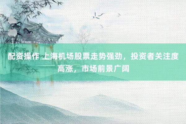 配资操作 上海机场股票走势强劲，投资者关注度高涨，市场前景广阔
