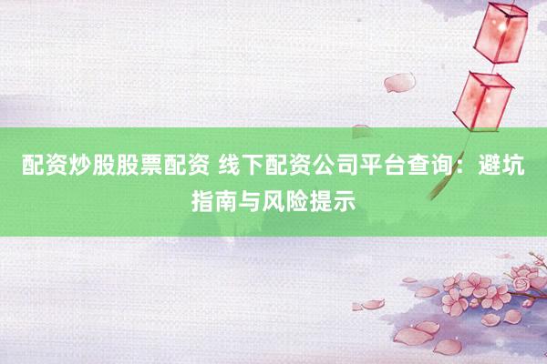 配资炒股股票配资 线下配资公司平台查询：避坑指南与风险提示