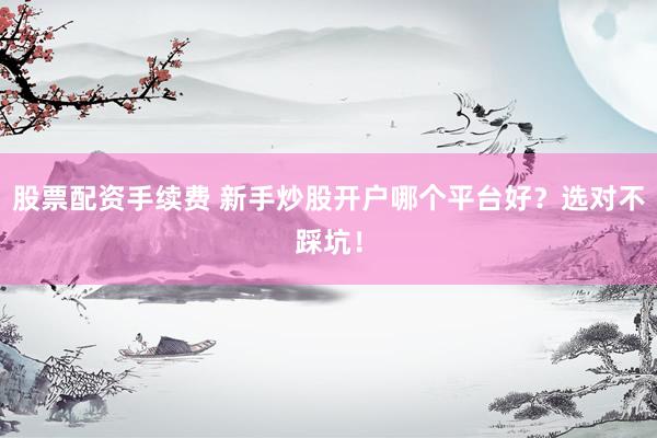 股票配资手续费 新手炒股开户哪个平台好？选对不踩坑！