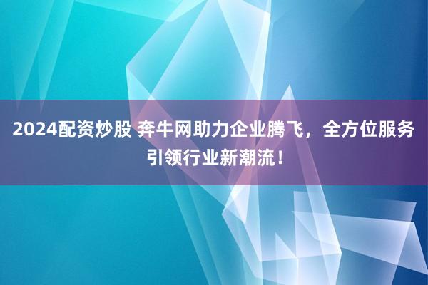 2024配资炒股 奔牛网助力企业腾飞，全方位服务引领行业新潮流！