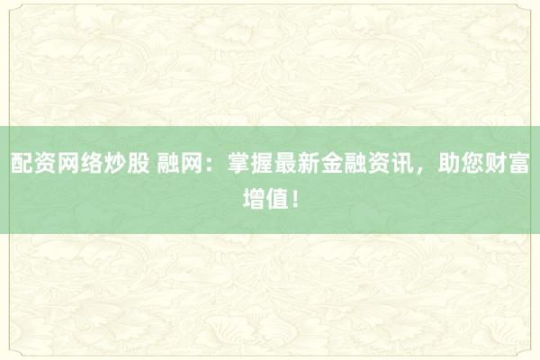 配资网络炒股 融网：掌握最新金融资讯，助您财富增值！