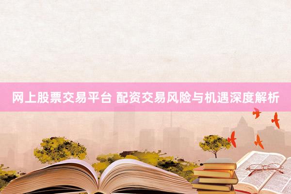 网上股票交易平台 配资交易风险与机遇深度解析