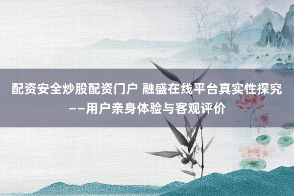 配资安全炒股配资门户 融盛在线平台真实性探究——用户亲身体验与客观评价