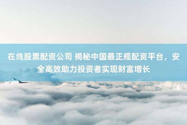 在线股票配资公司 揭秘中国最正规配资平台，安全高效助力投资者实现财富增长