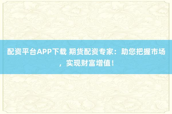 配资平台APP下载 期货配资专家:助您把握市场,实现财富增值!