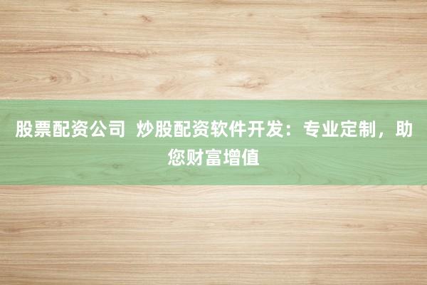 股票配资公司  炒股配资软件开发：专业定制，助您财富增值