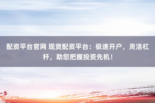 配资平台官网 现货配资平台：极速开户，灵活杠杆，助您把握投资先机！