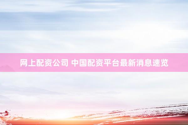 网上配资公司 中国配资平台最新消息速览