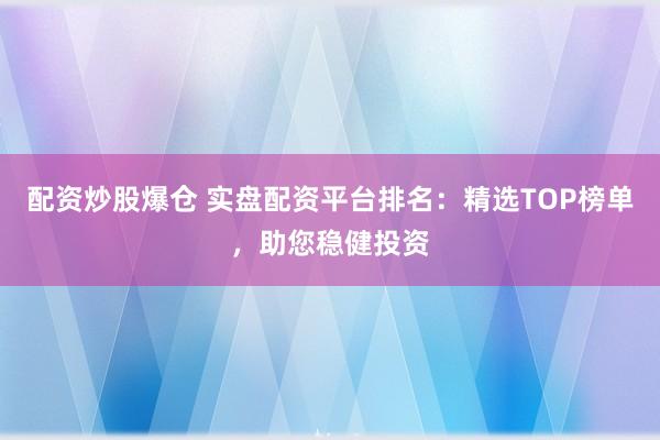 配资炒股爆仓 实盘配资平台排名：精选TOP榜单，助您稳健投资