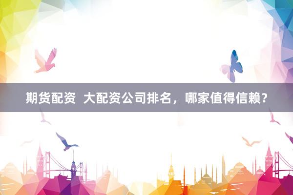 期货配资  大配资公司排名，哪家值得信赖？