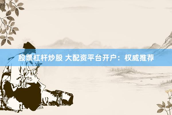 股票杠杆炒股 大配资平台开户：权威推荐