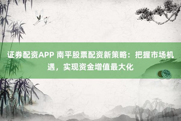证券配资APP 南平股票配资新策略：把握市场机遇，实现资金增值最大化